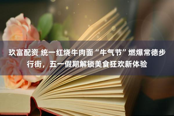 玖富配资 统一红烧牛肉面“牛气节”燃爆常德步行街，五一假期解锁美食狂欢新体验