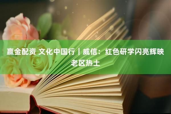 赢金配资 文化中国行｜威信：红色研学闪亮辉映老区热土
