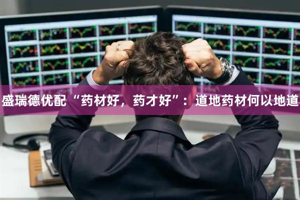 盛瑞德优配 “药材好，药才好”：道地药材何以地道