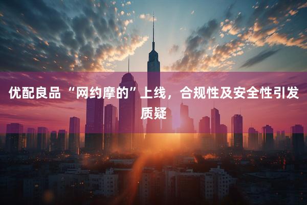 优配良品 “网约摩的”上线，合规性及安全性引发质疑