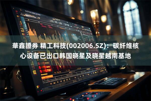 華鑫證券 精工科技(002006.SZ)：碳纤维核心设备已出口韩国晓星及晓星越南基地