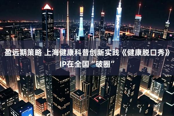 盈远期策略 上海健康科普创新实践《健康脱口秀》IP在全国“破圈”