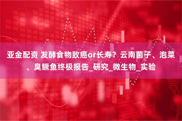 亚金配资 发酵食物致癌or长寿？云南菌子、泡菜、臭鳜鱼终极报告_研究_微生物_实验