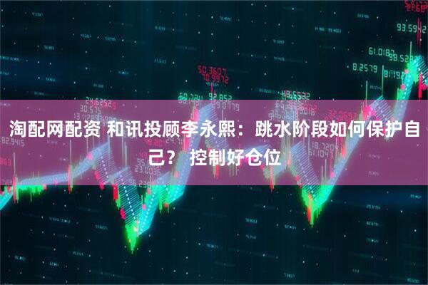 淘配网配资 和讯投顾李永熙：跳水阶段如何保护自己？ 控制好仓位