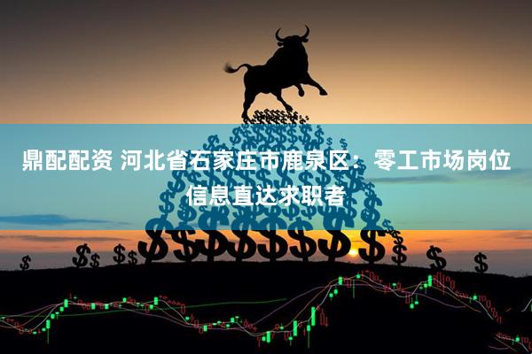 鼎配配资 河北省石家庄市鹿泉区：零工市场岗位信息直达求职者