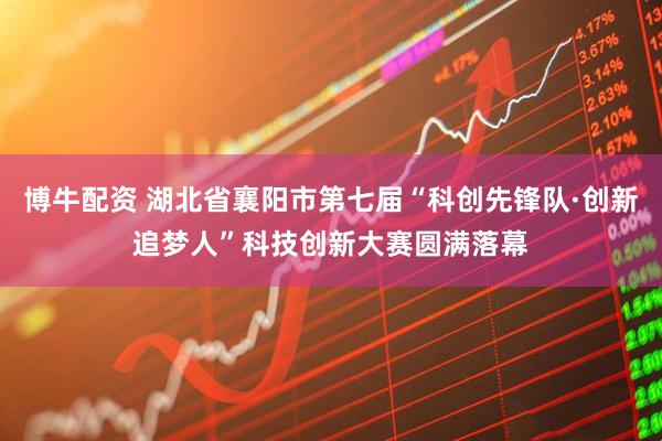 博牛配资 湖北省襄阳市第七届“科创先锋队·创新追梦人”科技创新大赛圆满落幕