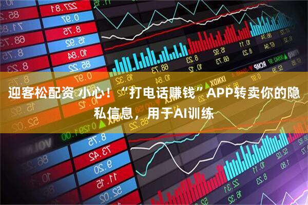 迎客松配资 小心！“打电话赚钱”APP转卖你的隐私信息，用于AI训练