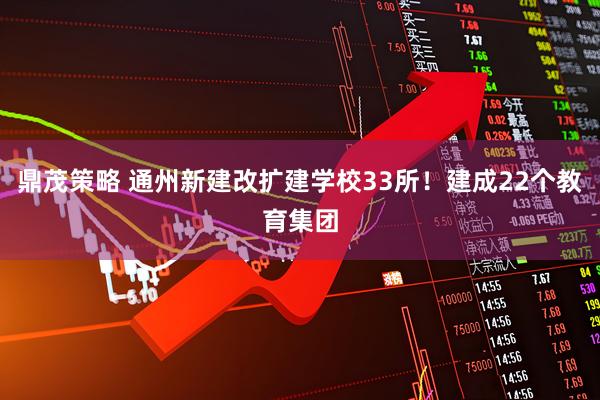 鼎茂策略 通州新建改扩建学校33所！建成22个教育集团