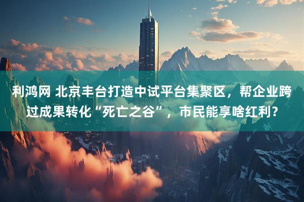 利鸿网 北京丰台打造中试平台集聚区，帮企业跨过成果转化“死亡之谷”，市民能享啥红利？