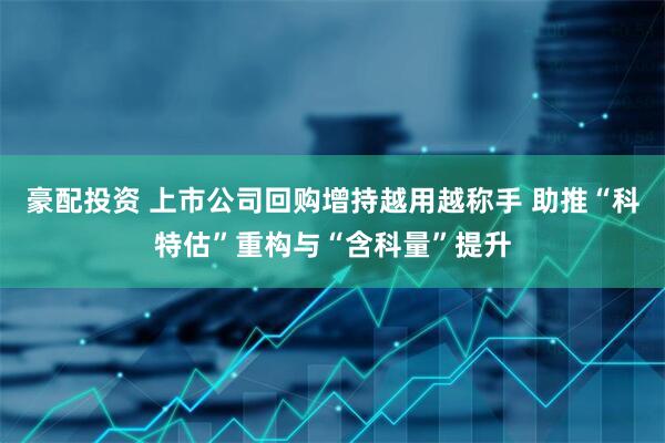豪配投资 上市公司回购增持越用越称手 助推“科特估”重构与“含科量”提升