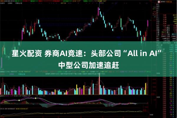 星火配资 券商AI竞速：头部公司“All in AI” 中型公司加速追赶
