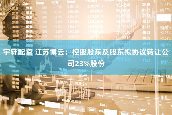 宇轩配资 江苏博云：控股股东及股东拟协议转让公司23%股份